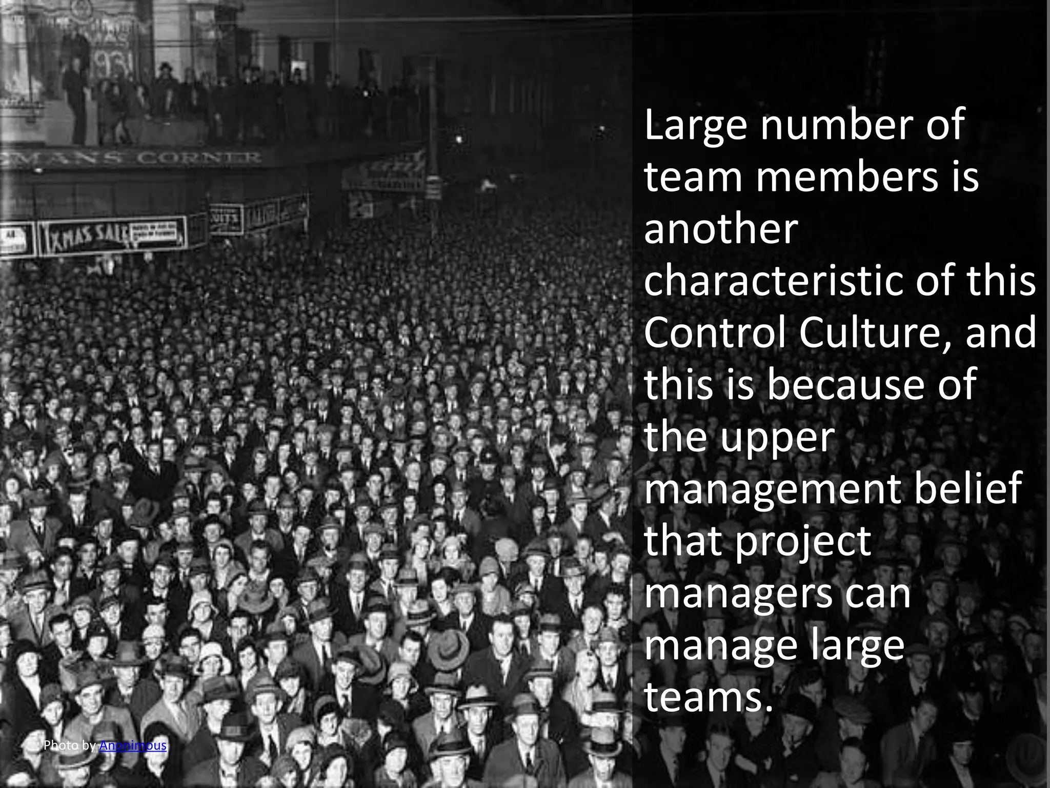Large number of
                     team members is
                     another
                     characteristic of this
                     Control Culture, and
                     this is because of
                     the upper
                     management belief
                     that project
                     managers can
                     manage large
                     teams.
Photo by Anonimous
 