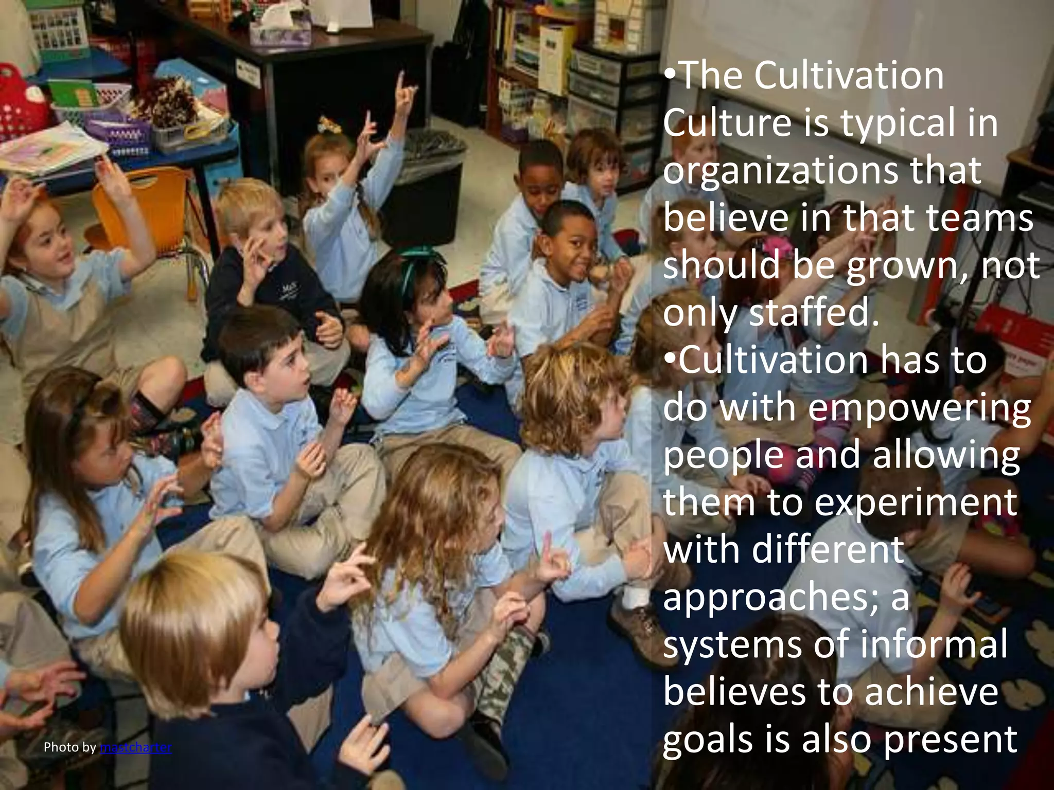 •The Cultivation
                       Culture is typical in
                       organizations that
                       believe in that teams
                       should be grown, not
                       only staffed.
                       •Cultivation has to
                       do with empowering
                       people and allowing
                       them to experiment
                       with different
                       approaches; a
                       systems of informal
                       believes to achieve
Photo by mastcharter   goals is also present
 