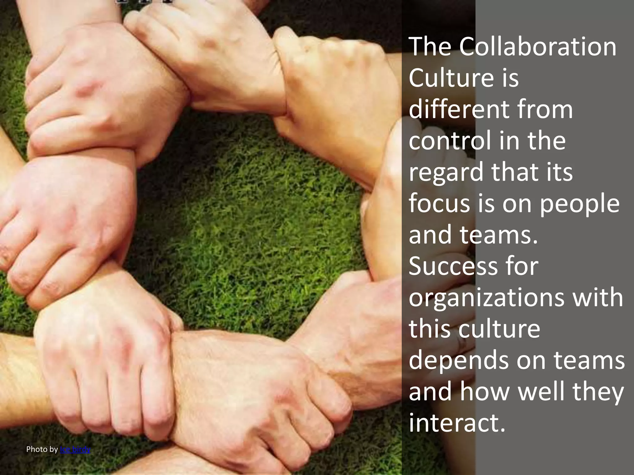 The Collaboration
                     Culture is
                     different from
                     control in the
                     regard that its
                     focus is on people
                     and teams.
                     Success for
                     organizations with
                     this culture
                     depends on teams
                     and how well they
                     interact.
Photo by Ice birdy
 