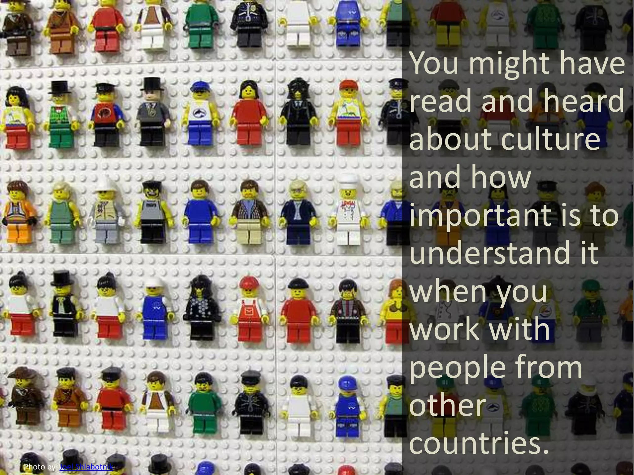 You might have
                           read and heard
                           about culture
                           and how
                           important is to
                           understand it
                           when you
                           work with
                           people from
                           other
Photo by Joel Shlabotnik
                           countries.
 