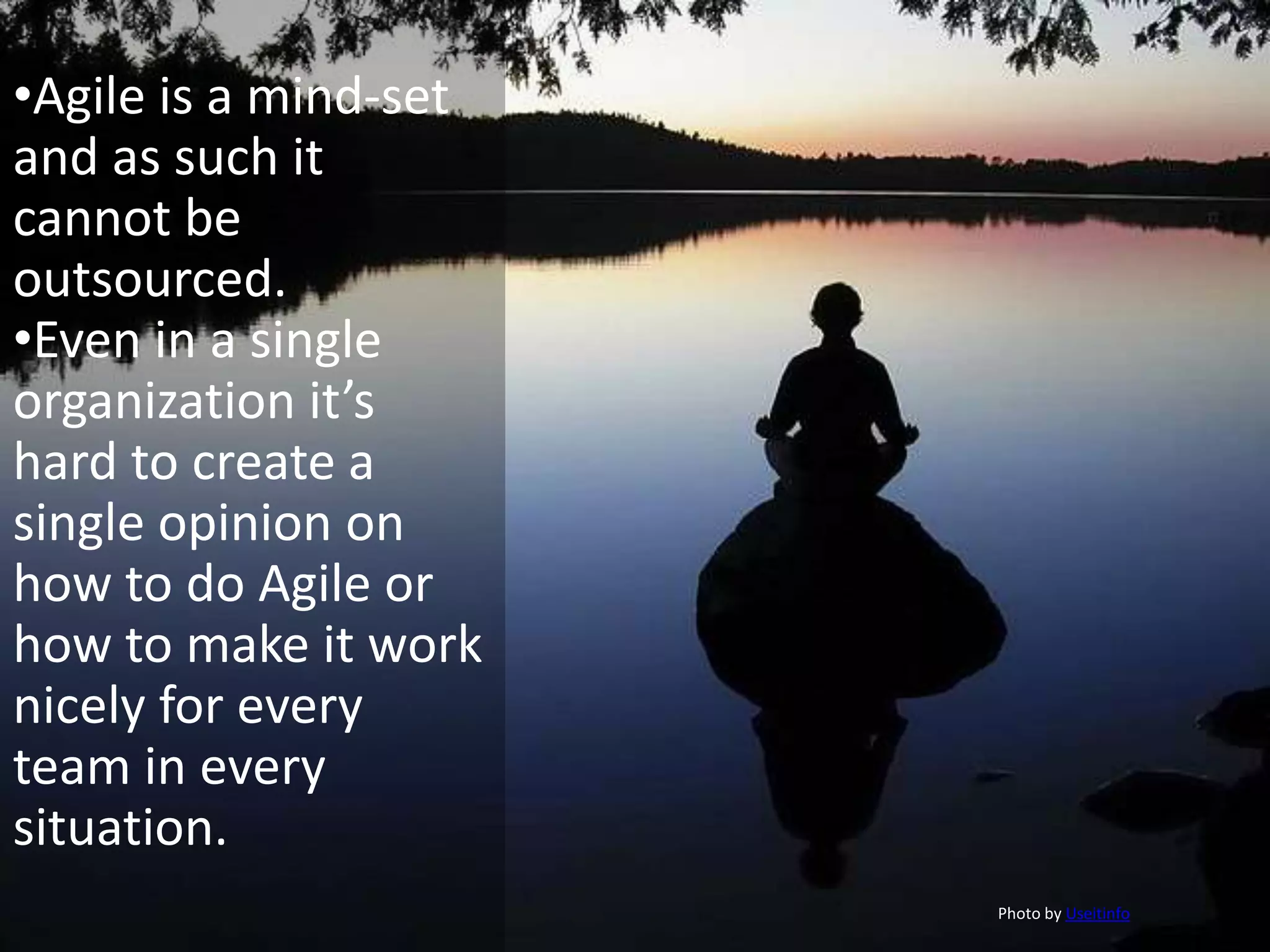 •Agile is a mind-set
and as such it
cannot be
outsourced.
•Even in a single
organization it’s
hard to create a
single opinion on
how to do Agile or
how to make it work
nicely for every
team in every
situation.
                       Photo by Useitinfo
 