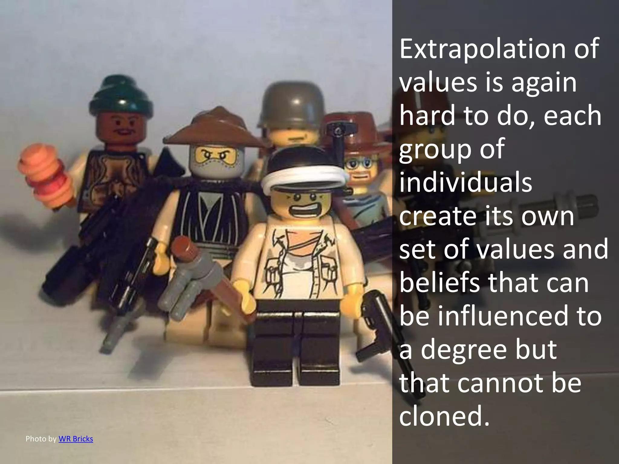 Extrapolation of
                     values is again
                     hard to do, each
                     group of
                     individuals
                     create its own
                     set of values and
                     beliefs that can
                     be influenced to
                     a degree but
                     that cannot be
                     cloned.
Photo by WR Bricks
 