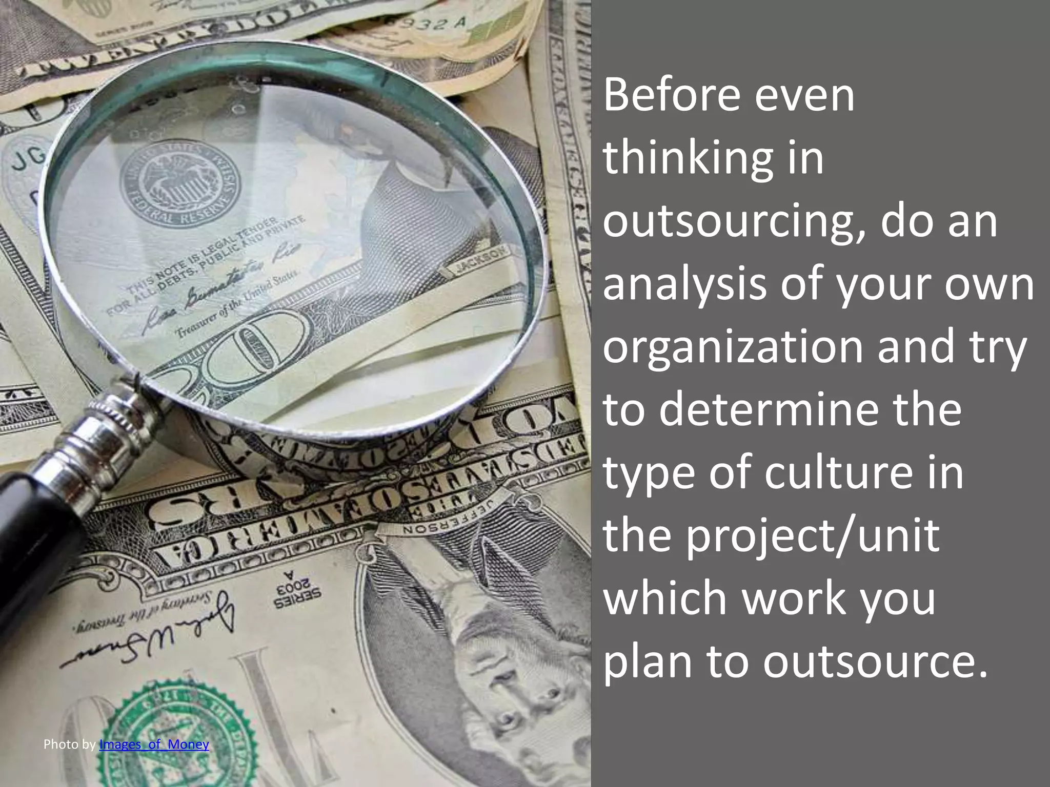Before even
                           thinking in
                           outsourcing, do an
                           analysis of your own
                           organization and try
                           to determine the
                           type of culture in
                           the project/unit
                           which work you
                           plan to outsource.
Photo by Images_of_Money
 