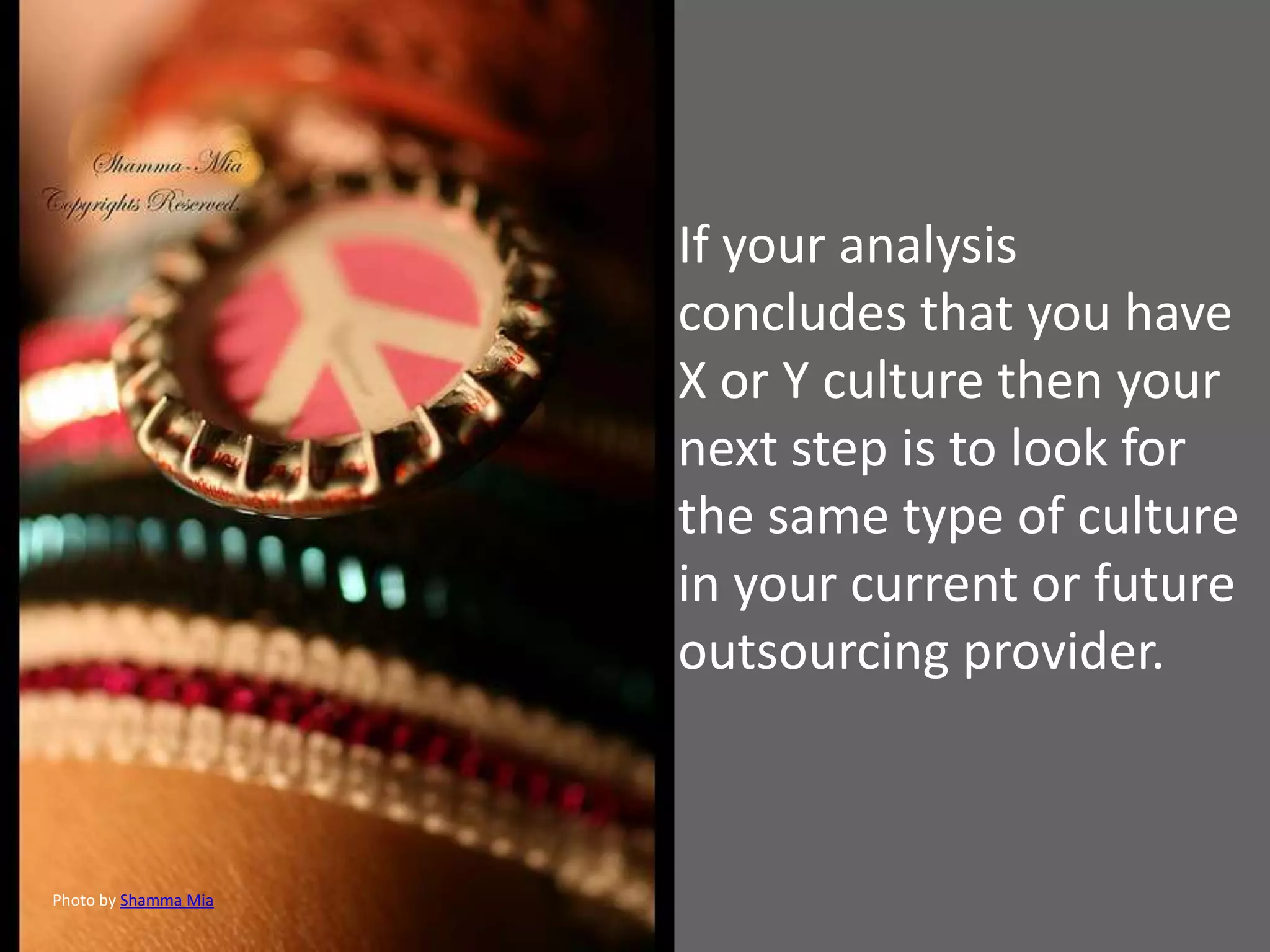 If your analysis
                      concludes that you have
                      X or Y culture then your
                      next step is to look for
                      the same type of culture
                      in your current or future
                      outsourcing provider.



Photo by Shamma Mia
 