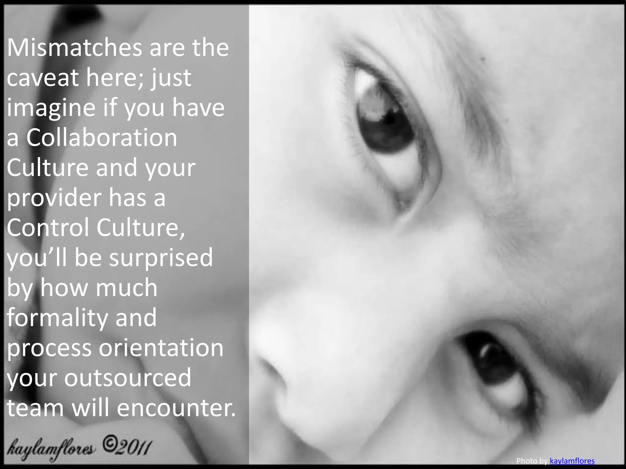 Mismatches are the
caveat here; just
imagine if you have
a Collaboration
Culture and your
provider has a
Control Culture,
you’ll be surprised
by how much
formality and
process orientation
your outsourced
team will encounter.
                       Photo by kaylamflores
 