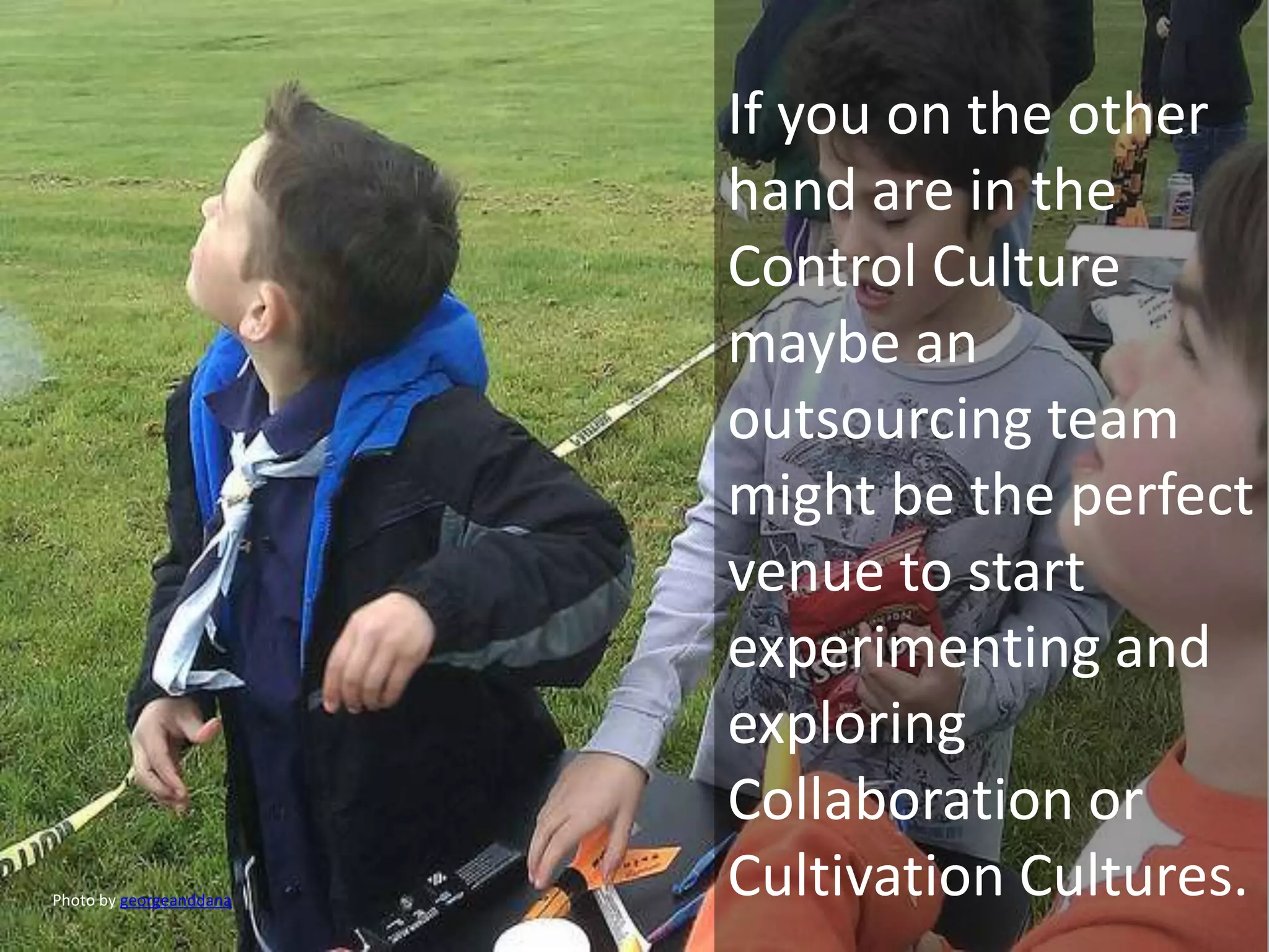 If you on the other
                         hand are in the
                         Control Culture
                         maybe an
                         outsourcing team
                         might be the perfect
                         venue to start
                         experimenting and
                         exploring
                         Collaboration or
Photo by georgeanddana
                         Cultivation Cultures.
 