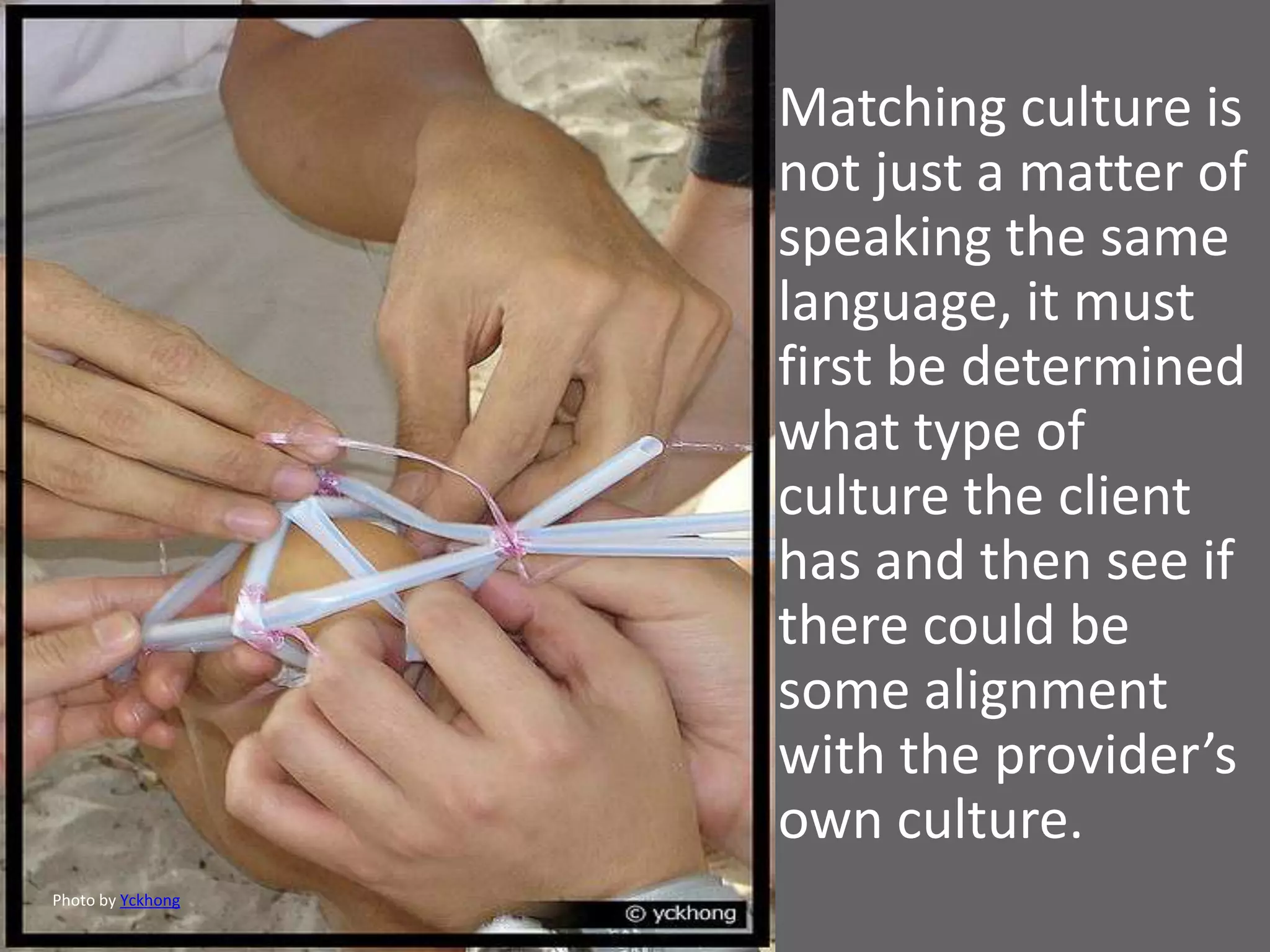 Matching culture is
                   not just a matter of
                   speaking the same
                   language, it must
                   first be determined
                   what type of
                   culture the client
                   has and then see if
                   there could be
                   some alignment
                   with the provider’s
                   own culture.
Photo by Yckhong
 