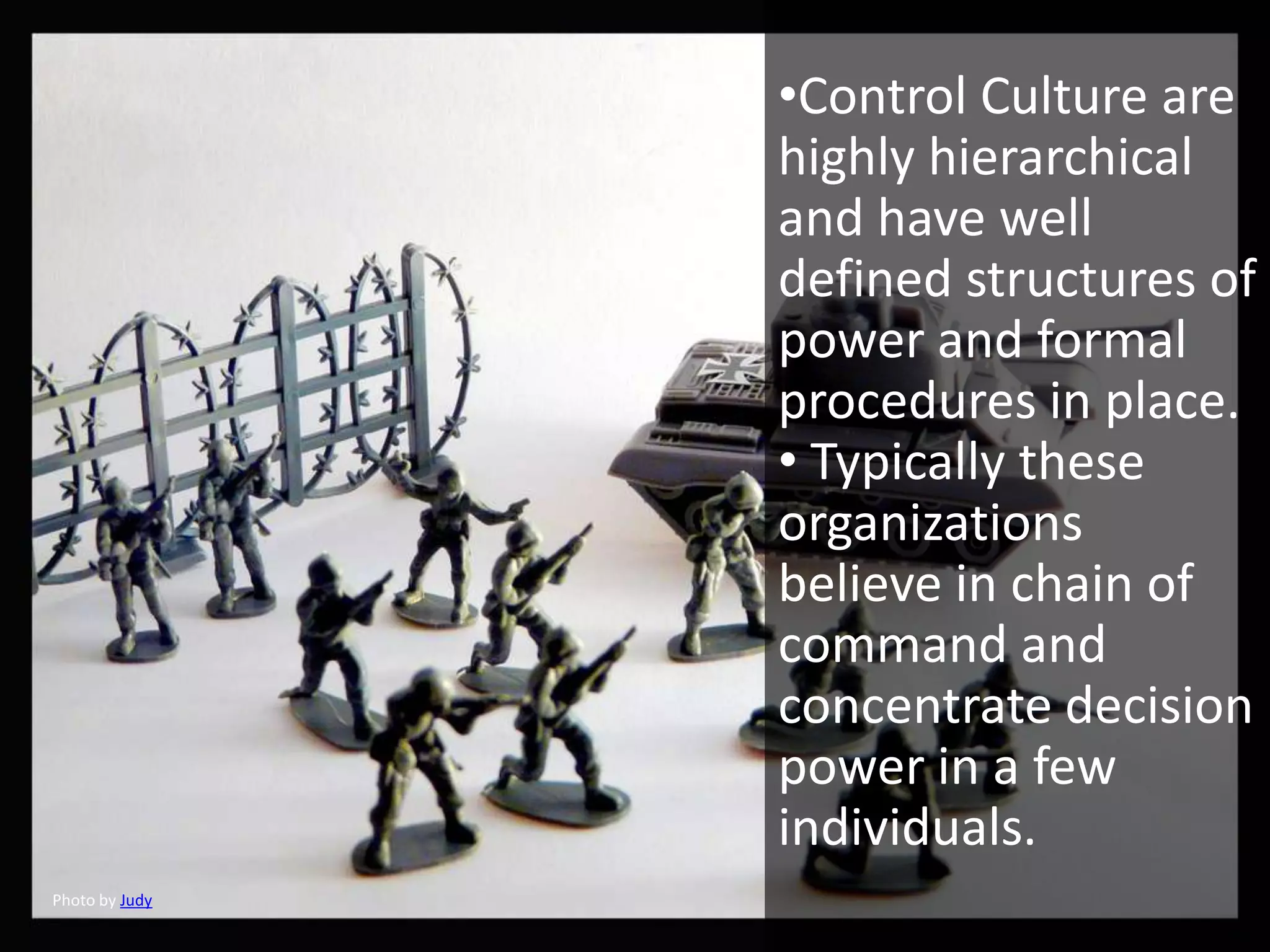 •Control Culture are
                highly hierarchical
                and have well
                defined structures of
                power and formal
                procedures in place.
                • Typically these
                organizations
                believe in chain of
                command and
                concentrate decision
                power in a few
                individuals.
Photo by Judy
 
