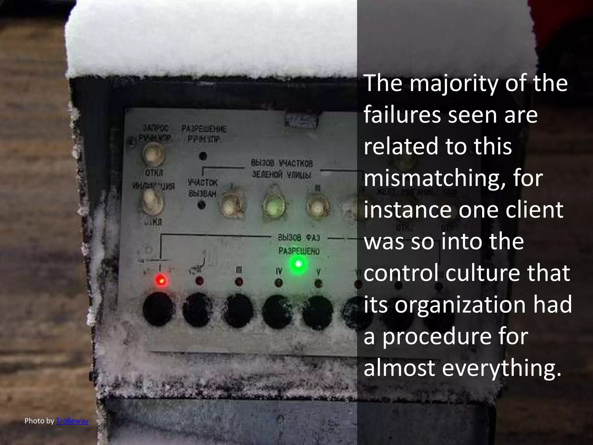 The majority of the
                     failures seen are
                     related to this
                     mismatching, for
                     instance one client
                     was so into the
                     control culture that
                     its organization had
                     a procedure for
                     almost everything.
Photo by Trolleway
 