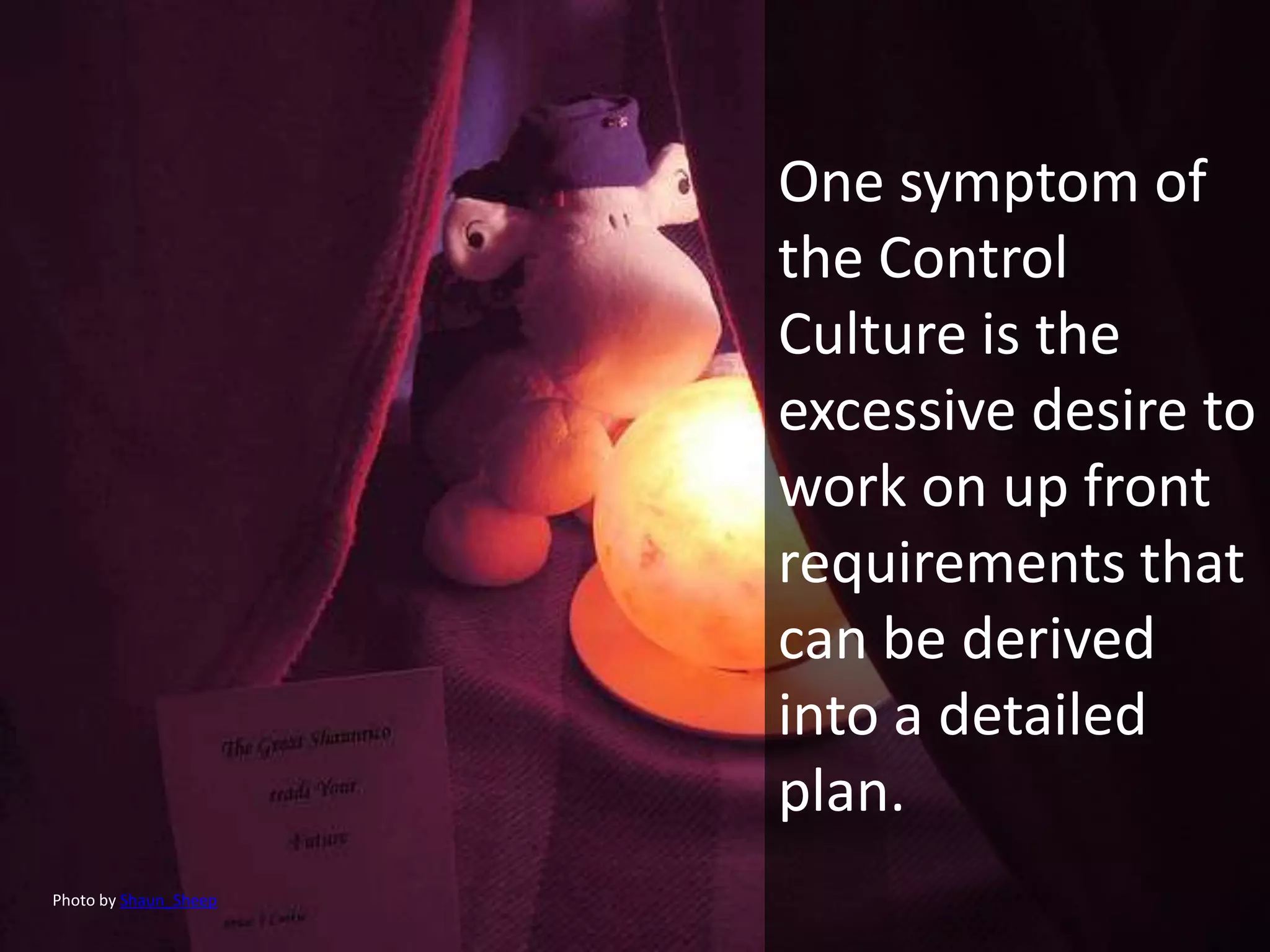 One symptom of
                       the Control
                       Culture is the
                       excessive desire to
                       work on up front
                       requirements that
                       can be derived
                       into a detailed
                       plan.
Photo by Shaun_Sheep
 