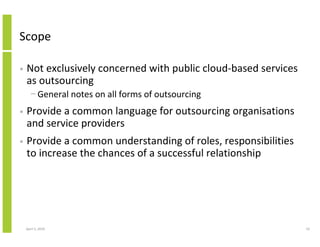 Scope

•   Not exclusively concerned with public cloud-based services
    as outsourcing
      − General notes on all forms of outsourcing
•   Provide a common language for outsourcing organisations
    and service providers
•   Provide a common understanding of roles, responsibilities
    to increase the chances of a successful relationship




    April 5, 2010                                                10
 