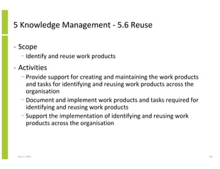 5 Knowledge Management - 5.6 Reuse

•   Scope
      − Identify and reuse work products
•   Activities
      − Provide support for creating and maintaining the work products
        and tasks for identifying and reusing work products across the
        organisation
      − Document and implement work products and tasks required for
        identifying and reusing work products
      − Support the implementation of identifying and reusing work
        products across the organisation



    April 5, 2010                                                        101
 