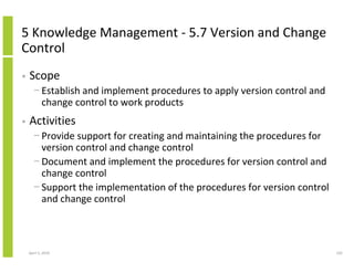 5 Knowledge Management - 5.7 Version and Change
Control
•   Scope
      − Establish and implement procedures to apply version control and
        change control to work products
•   Activities
      − Provide support for creating and maintaining the procedures for
        version control and change control
      − Document and implement the procedures for version control and
        change control
      − Support the implementation of the procedures for version control
        and change control



    April 5, 2010                                                          102
 