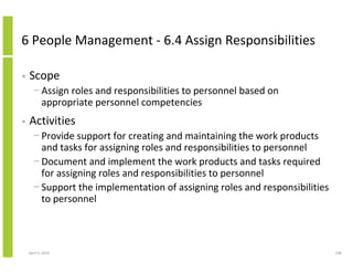 6 People Management - 6.4 Assign Responsibilities

•   Scope
      − Assign roles and responsibilities to personnel based on
        appropriate personnel competencies
•   Activities
      − Provide support for creating and maintaining the work products
        and tasks for assigning roles and responsibilities to personnel
      − Document and implement the work products and tasks required
        for assigning roles and responsibilities to personnel
      − Support the implementation of assigning roles and responsibilities
        to personnel



    April 5, 2010                                                            108
 