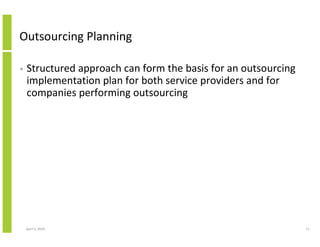 Outsourcing Planning

•   Structured approach can form the basis for an outsourcing
    implementation plan for both service providers and for
    companies performing outsourcing




    April 5, 2010                                               11
 