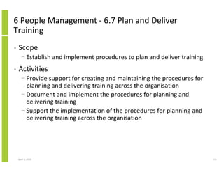 6 People Management - 6.7 Plan and Deliver
Training
•   Scope
      − Establish and implement procedures to plan and deliver training
•   Activities
      − Provide support for creating and maintaining the procedures for
        planning and delivering training across the organisation
      − Document and implement the procedures for planning and
        delivering training
      − Support the implementation of the procedures for planning and
        delivering training across the organisation




    April 5, 2010                                                         111
 