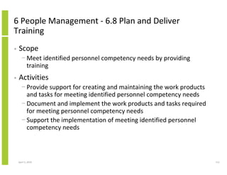 6 People Management - 6.8 Plan and Deliver
Training
•   Scope
      − Meet identified personnel competency needs by providing
        training
•   Activities
      − Provide support for creating and maintaining the work products
        and tasks for meeting identified personnel competency needs
      − Document and implement the work products and tasks required
        for meeting personnel competency needs
      − Support the implementation of meeting identified personnel
        competency needs



    April 5, 2010                                                        112
 