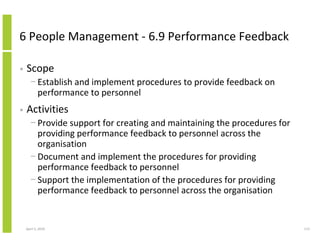 6 People Management - 6.9 Performance Feedback

•   Scope
      − Establish and implement procedures to provide feedback on
        performance to personnel
•   Activities
      − Provide support for creating and maintaining the procedures for
        providing performance feedback to personnel across the
        organisation
      − Document and implement the procedures for providing
        performance feedback to personnel
      − Support the implementation of the procedures for providing
        performance feedback to personnel across the organisation


    April 5, 2010                                                         113
 