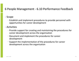 6 People Management - 6.10 Performance Feedback

•   Scope
      − Establish and implement procedures to provide personnel with
        opportunities for career development
•   Activities
      − Provide support for creating and maintaining the procedures for
        career development across the organisation
      − Document and implement the procedures for career
        development
      − Support the implementation of the procedures for career
        development across the organisation



    April 5, 2010                                                         114
 