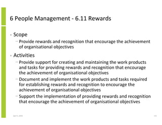 6 People Management - 6.11 Rewards

•   Scope
      − Provide rewards and recognition that encourage the achievement
        of organisational objectives
•   Activities
      − Provide support for creating and maintaining the work products
        and tasks for providing rewards and recognition that encourage
        the achievement of organisational objectives
      − Document and implement the work products and tasks required
        for establishing rewards and recognition to encourage the
        achievement of organisational objectives
      − Support the implementation of providing rewards and recognition
        that encourage the achievement of organisational objectives

    April 5, 2010                                                         115
 