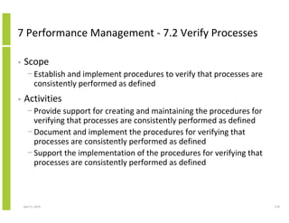 7 Performance Management - 7.2 Verify Processes

•   Scope
      − Establish and implement procedures to verify that processes are
        consistently performed as defined
•   Activities
      − Provide support for creating and maintaining the procedures for
        verifying that processes are consistently performed as defined
      − Document and implement the procedures for verifying that
        processes are consistently performed as defined
      − Support the implementation of the procedures for verifying that
        processes are consistently performed as defined



    April 5, 2010                                                         118
 