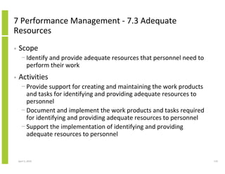 7 Performance Management - 7.3 Adequate
Resources
•   Scope
      − Identify and provide adequate resources that personnel need to
        perform their work
•   Activities
      − Provide support for creating and maintaining the work products
        and tasks for identifying and providing adequate resources to
        personnel
      − Document and implement the work products and tasks required
        for identifying and providing adequate resources to personnel
      − Support the implementation of identifying and providing
        adequate resources to personnel


    April 5, 2010                                                        119
 