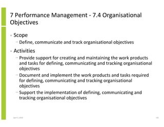 7 Performance Management - 7.4 Organisational
Objectives
•   Scope
      − Define, communicate and track organisational objectives
•   Activities
      − Provide support for creating and maintaining the work products
        and tasks for defining, communicating and tracking organisational
        objectives
      − Document and implement the work products and tasks required
        for defining, communicating and tracking organisational
        objectives
      − Support the implementation of defining, communicating and
        tracking organisational objectives


    April 5, 2010                                                           120
 