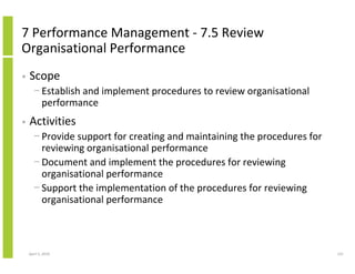7 Performance Management - 7.5 Review
Organisational Performance
•   Scope
      − Establish and implement procedures to review organisational
        performance
•   Activities
      − Provide support for creating and maintaining the procedures for
        reviewing organisational performance
      − Document and implement the procedures for reviewing
        organisational performance
      − Support the implementation of the procedures for reviewing
        organisational performance



    April 5, 2010                                                         121
 