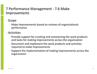 7 Performance Management - 7.6 Make
Improvements
•   Scope
      − Make improvements based on reviews of organisational
        performance
•   Activities
      − Provide support for creating and maintaining the work products
        and tasks for making improvements across the organisation
      − Document and implement the work products and activities
        required to make improvements
      − Support the implementation of making improvements across the
        organisation



    April 5, 2010                                                        122
 