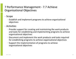 7 Performance Management - 7.7 Achieve
Organisational Objectives
•   Scope
      − Establish and implement programs to achieve organisational
        objectives
•   Activities
      − Provide support for creating and maintaining the work products
        and tasks for establishing and implementing programs to achieve
        organisational objectives
      − Document and implement the work products and tasks required
        for establishing programs to achieve organisational objectives
      − Support the implementation of programs to achieve
        organisational objectives


    April 5, 2010                                                         123
 