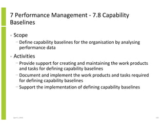 7 Performance Management - 7.8 Capability
Baselines
•   Scope
      − Define capability baselines for the organisation by analysing
        performance data
•   Activities
      − Provide support for creating and maintaining the work products
        and tasks for defining capability baselines
      − Document and implement the work products and tasks required
        for defining capability baselines
      − Support the implementation of defining capability baselines




    April 5, 2010                                                        124
 