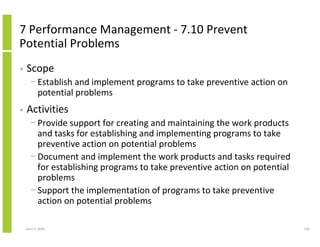 7 Performance Management - 7.10 Prevent
Potential Problems
•   Scope
      − Establish and implement programs to take preventive action on
        potential problems
•   Activities
      − Provide support for creating and maintaining the work products
        and tasks for establishing and implementing programs to take
        preventive action on potential problems
      − Document and implement the work products and tasks required
        for establishing programs to take preventive action on potential
        problems
      − Support the implementation of programs to take preventive
        action on potential problems

    April 5, 2010                                                          126
 