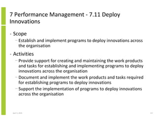 7 Performance Management - 7.11 Deploy
Innovations
•   Scope
      − Establish and implement programs to deploy innovations across
        the organisation
•   Activities
      − Provide support for creating and maintaining the work products
        and tasks for establishing and implementing programs to deploy
        innovations across the organisation
      − Document and implement the work products and tasks required
        for establishing programs to deploy innovations
      − Support the implementation of programs to deploy innovations
        across the organisation


    April 5, 2010                                                        127
 