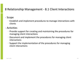 8 Relationship Management - 8.1 Client Interactions

•   Scope
      − Establish and implement procedures to manage interactions with
        clients
•   Activities
      − Provide support for creating and maintaining the procedures for
        managing client interactions
      − Document and implement the procedures for managing client
        interactions
      − Support the implementation of the procedures for managing
        client interactions



    April 5, 2010                                                         129
 