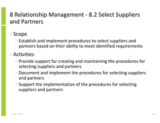 8 Relationship Management - 8.2 Select Suppliers
and Partners
•   Scope
      − Establish and implement procedures to select suppliers and
        partners based on their ability to meet identified requirements
•   Activities
      − Provide support for creating and maintaining the procedures for
        selecting suppliers and partners
      − Document and implement the procedures for selecting suppliers
        and partners
      − Support the implementation of the procedures for selecting
        suppliers and partners



    April 5, 2010                                                         130
 