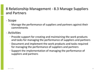 8 Relationship Management - 8.3 Manage Suppliers
and Partners
•   Scope
      − Manage the performance of suppliers and partners against their
        commitments
•   Activities
      − Provide support for creating and maintaining the work products
        and tasks for managing the performance of suppliers and partners
      − Document and implement the work products and tasks required
        for managing the performance of suppliers and partners
      − Support the implementation of managing the performance of
        suppliers and partners



    April 5, 2010                                                          131
 