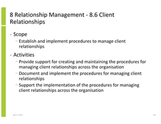 8 Relationship Management - 8.6 Client
Relationships
•   Scope
      − Establish and implement procedures to manage client
        relationships
•   Activities
      − Provide support for creating and maintaining the procedures for
        managing client relationships across the organisation
      − Document and implement the procedures for managing client
        relationships
      − Support the implementation of the procedures for managing
        client relationships across the organisation



    April 5, 2010                                                         134
 