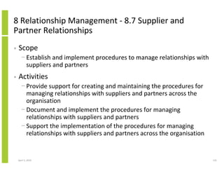 8 Relationship Management - 8.7 Supplier and
Partner Relationships
•   Scope
      − Establish and implement procedures to manage relationships with
        suppliers and partners
•   Activities
      − Provide support for creating and maintaining the procedures for
        managing relationships with suppliers and partners across the
        organisation
      − Document and implement the procedures for managing
        relationships with suppliers and partners
      − Support the implementation of the procedures for managing
        relationships with suppliers and partners across the organisation


    April 5, 2010                                                           135
 
