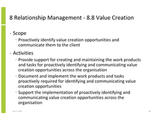 8 Relationship Management - 8.8 Value Creation

•   Scope
      − Proactively identify value creation opportunities and
        communicate them to the client
•   Activities
      − Provide support for creating and maintaining the work products
        and tasks for proactively identifying and communicating value
        creation opportunities across the organisation
      − Document and implement the work products and tasks
        proactively required for identifying and communicating value
        creation opportunities
      − Support the implementation of proactively identifying and
        communicating value creation opportunities across the
        organisation
    April 5, 2010                                                        136
 