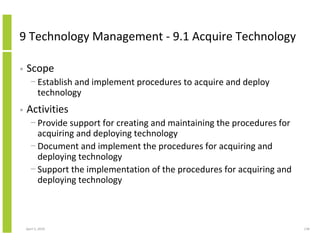 9 Technology Management - 9.1 Acquire Technology

•   Scope
      − Establish and implement procedures to acquire and deploy
        technology
•   Activities
      − Provide support for creating and maintaining the procedures for
        acquiring and deploying technology
      − Document and implement the procedures for acquiring and
        deploying technology
      − Support the implementation of the procedures for acquiring and
        deploying technology



    April 5, 2010                                                         138
 