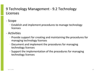 9 Technology Management - 9.2 Technology
Licenses
•   Scope
      − Establish and implement procedures to manage technology
        licenses
•   Activities
      − Provide support for creating and maintaining the procedures for
        managing technology licenses
      − Document and implement the procedures for managing
        technology licenses
      − Support the implementation of the procedures for managing
        technology licenses



    April 5, 2010                                                         139
 