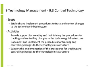 9 Technology Management - 9.3 Control Technology

•   Scope
      − Establish and implement procedures to track and control changes
        to the technology infrastructure
•   Activities
      − Provide support for creating and maintaining the procedures for
        tracking and controlling changes to the technology infrastructure
      − Document and implement the procedures for tracking and
        controlling changes to the technology infrastructure
      − Support the implementation of the procedures for tracking and
        controlling changes to the technology infrastructure



    April 5, 2010                                                           140
 
