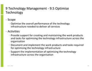 9 Technology Management - 9.5 Optimise
Technology
•   Scope
      − Optimise the overall performance of the technology
        infrastructure needed to deliver all services
•   Activities
      − Provide support for creating and maintaining the work products
        and tasks for optimising the technology infrastructure across the
        organisation
      − Document and implement the work products and tasks required
        for optimising the technology infrastructure
      − Support the implementation of optimising the technology
        infrastructure across the organisation


    April 5, 2010                                                           142
 