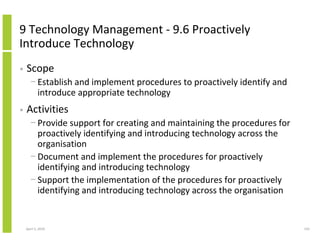 9 Technology Management - 9.6 Proactively
Introduce Technology
•   Scope
      − Establish and implement procedures to proactively identify and
        introduce appropriate technology
•   Activities
      − Provide support for creating and maintaining the procedures for
        proactively identifying and introducing technology across the
        organisation
      − Document and implement the procedures for proactively
        identifying and introducing technology
      − Support the implementation of the procedures for proactively
        identifying and introducing technology across the organisation


    April 5, 2010                                                         143
 