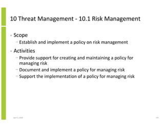 10 Threat Management - 10.1 Risk Management

•   Scope
      − Establish and implement a policy on risk management
•   Activities
      − Provide support for creating and maintaining a policy for
        managing risk
      − Document and implement a policy for managing risk
      − Support the implementation of a policy for managing risk




    April 5, 2010                                                   145
 