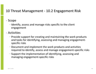 10 Threat Management - 10.2 Engagement Risk

•   Scope
      − Identify, assess and manage risks specific to the client
        engagement
•   Activities
      − Provide support for creating and maintaining the work products
        and tasks for identifying, assessing and managing engagement-
        specific risks
      − Document and implement the work products and activities
        required to identify, assess and manage engagement-specific risks
      − Support the implementation of identifying, assessing and
        managing engagement-specific risks


    April 5, 2010                                                           146
 