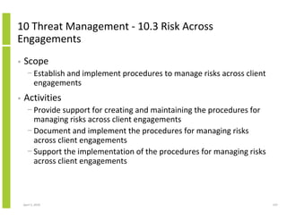 10 Threat Management - 10.3 Risk Across
Engagements
•   Scope
      − Establish and implement procedures to manage risks across client
        engagements
•   Activities
      − Provide support for creating and maintaining the procedures for
        managing risks across client engagements
      − Document and implement the procedures for managing risks
        across client engagements
      − Support the implementation of the procedures for managing risks
        across client engagements



    April 5, 2010                                                          147
 