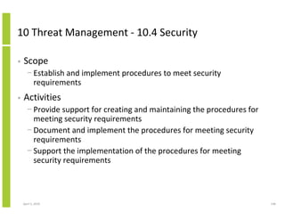 10 Threat Management - 10.4 Security

•   Scope
      − Establish and implement procedures to meet security
        requirements
•   Activities
      − Provide support for creating and maintaining the procedures for
        meeting security requirements
      − Document and implement the procedures for meeting security
        requirements
      − Support the implementation of the procedures for meeting
        security requirements



    April 5, 2010                                                         148
 