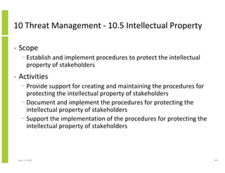10 Threat Management - 10.5 Intellectual Property

•   Scope
      − Establish and implement procedures to protect the intellectual
        property of stakeholders
•   Activities
      − Provide support for creating and maintaining the procedures for
        protecting the intellectual property of stakeholders
      − Document and implement the procedures for protecting the
        intellectual property of stakeholders
      − Support the implementation of the procedures for protecting the
        intellectual property of stakeholders



    April 5, 2010                                                         149
 