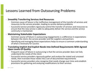 Lessons Learned from Outsourcing Problems

•   Smoothly Transferring Services And Resources
      − Common cause of failure is the ineffective management of the transfer of services and
        resources to the service provider, leading to service delivery problems
      − Successful service providers rigorously control the transfer of services and resources to
        ensure that the new service is able to adequately deliver the service and the service
        continuity is maintained.
•   Maintaining Stakeholder Expectations
      − Common source of failure in outsourcing engagements is a difference in expectations
        between the client, the service provider and the suppliers and partners
      − Identifying and managing those expectations helps to ensure a common understanding
        of what is necessary for success
•   Translating Implicit And Explicit Needs Into Defined Requirements With Agreed
    Upon Levels Of Quality
      − Frequent cause of failure in outsourcing is that the service provider does not fully
        understand the needs of the client
      − Successful service providers rigorously gather and analyse the stated and unstated
        needs, then translate those needs into a set of documented requirements
      − Successful service providers also recognise that needs change over time and establish
        provisions for gathering and analysing modifications to their services
    April 5, 2010                                                                                   15
 